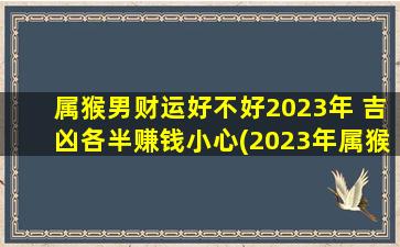 属猴男财运好不好2023年 吉凶各半赚钱小心(2023年属猴男财运不确定，建议小心谨慎，注意金钱方面的风险)